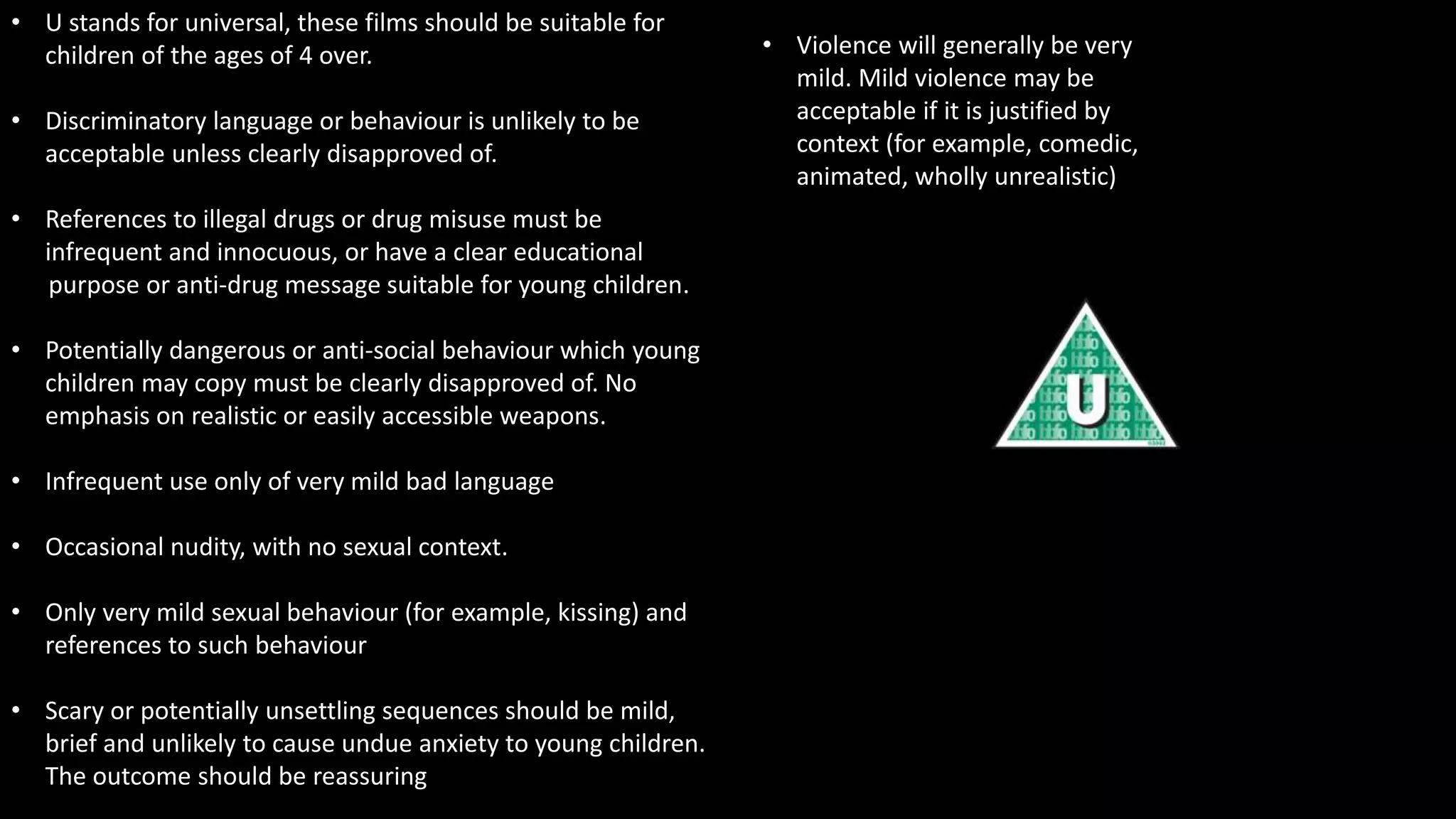 • U stands for universal, these films should be suitable for
children of the ages of 4 over.
• Discriminatory language or behaviour is unlikely to be
acceptable unless clearly disapproved of.
• References to illegal drugs or drug misuse must be
infrequent and innocuous, or have a clear educational
purpose or anti-drug message suitable for young children.
• Potentially dangerous or anti-social behaviour which young
children may copy must be clearly disapproved of. No
emphasis on realistic or easily accessible weapons.
• Infrequent use only of very mild bad language
• Occasional nudity, with no sexual context.
• Only very mild sexual behaviour (for example, kissing) and
references to such behaviour
• Scary or potentially unsettling sequences should be mild,
brief and unlikely to cause undue anxiety to young children.
The outcome should be reassuring
• Violence will generally be very
mild. Mild violence may be
acceptable if it is justified by
context (for example, comedic,
animated, wholly unrealistic)
 