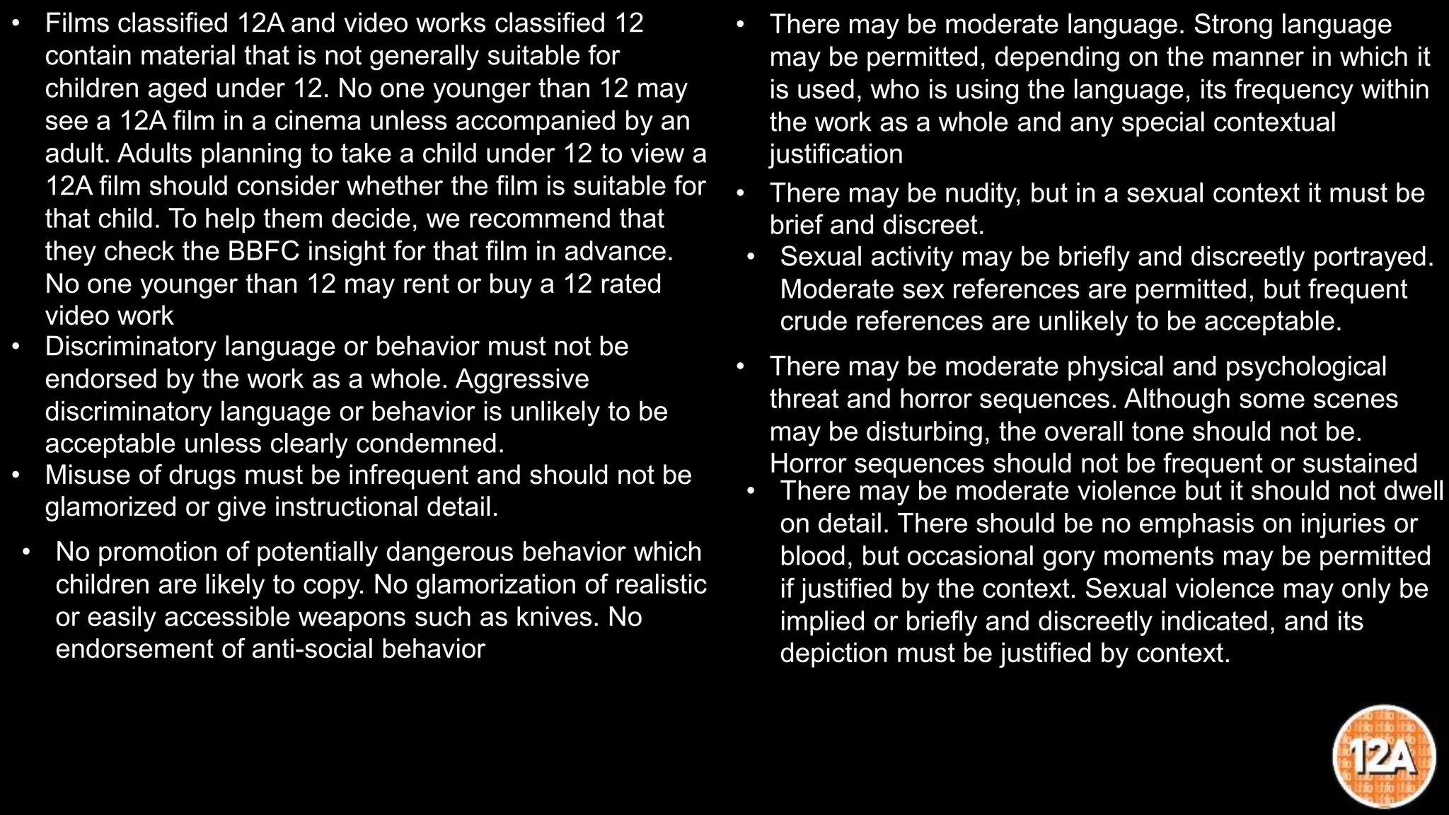 • Films classified 12A and video works classified 12
contain material that is not generally suitable for
children aged under 12. No one younger than 12 may
see a 12A film in a cinema unless accompanied by an
adult. Adults planning to take a child under 12 to view a
12A film should consider whether the film is suitable for
that child. To help them decide, we recommend that
they check the BBFC insight for that film in advance.
No one younger than 12 may rent or buy a 12 rated
video work
• Discriminatory language or behavior must not be
endorsed by the work as a whole. Aggressive
discriminatory language or behavior is unlikely to be
acceptable unless clearly condemned.
• Misuse of drugs must be infrequent and should not be
glamorized or give instructional detail.
• No promotion of potentially dangerous behavior which
children are likely to copy. No glamorization of realistic
or easily accessible weapons such as knives. No
endorsement of anti-social behavior
• There may be moderate language. Strong language
may be permitted, depending on the manner in which it
is used, who is using the language, its frequency within
the work as a whole and any special contextual
justification
• There may be nudity, but in a sexual context it must be
brief and discreet.
• Sexual activity may be briefly and discreetly portrayed.
Moderate sex references are permitted, but frequent
crude references are unlikely to be acceptable.
• There may be moderate physical and psychological
threat and horror sequences. Although some scenes
may be disturbing, the overall tone should not be.
Horror sequences should not be frequent or sustained
• There may be moderate violence but it should not dwell
on detail. There should be no emphasis on injuries or
blood, but occasional gory moments may be permitted
if justified by the context. Sexual violence may only be
implied or briefly and discreetly indicated, and its
depiction must be justified by context.
 