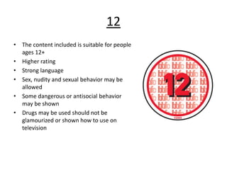 12
• The content included is suitable for people
ages 12+
• Higher rating
• Strong language
• Sex, nudity and sexual behavior may be
allowed
• Some dangerous or antisocial behavior
may be shown
• Drugs may be used should not be
glamourized or shown how to use on
television
 
