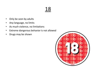 18
• Only be seen by adults
• Any language, no limits
• As much violence, no limitations
• Extreme dangerous behavior is not allowed
• Drugs may be shown
 