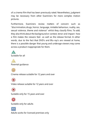 of a cinema film that has been previously rated. Nevertheless, judgment
may be necessary from other Examiners for more complex motion
pictures.
Furthermore, Examiners review matters of concern such as
“discrimination, drugs, horror, language, imitable behaviour, nudity, sex,
sexual violence, theme and violence” whilst they classify films. To add,
they also think about the background or context, tenor and impact- how
a film makes the viewers feel- as well as the release format. In other
words, due to the fact that DVD’s and Blu-ray’s are viewed at home,
there is a possible danger that young and underage viewers may come
across a product inappropriate for them.
Suitable for all
Parental guidance
Cinema release suitable for 12 years and over
Video release suitable for 12 years and over
Suitable only for 15 years and over
Suitable only for adults
Adults works for licensed premises only
 