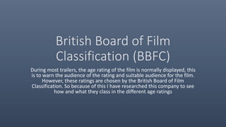 British Board of Film
Classification (BBFC)
During most trailers, the age rating of the film is normally displayed, this
is to warn the audience of the rating and suitable audience for the film.
However, these ratings are chosen by the British Board of Film
Classification. So because of this I have researched this company to see
how and what they class in the different age ratings
 