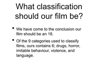 What classification
should our film be?
• We have come to the conclusion our
film should be an 18.
• Of the 9 categories used to classify
films, ours contains 6; drugs, horror,
imitable behaviour, violence, and
language.
 