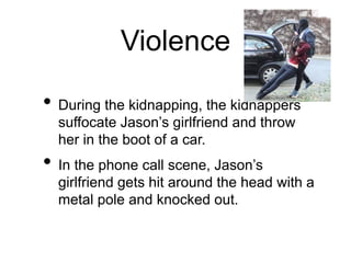 Violence
• During the kidnapping, the kidnappers
suffocate Jason’s girlfriend and throw
her in the boot of a car.
• In the phone call scene, Jason’s
girlfriend gets hit around the head with a
metal pole and knocked out.
 
