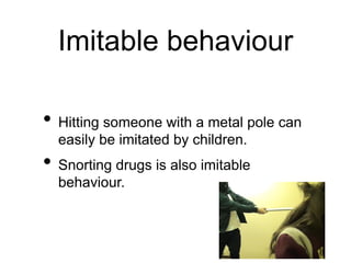 Imitable behaviour
• Hitting someone with a metal pole can
easily be imitated by children.
• Snorting drugs is also imitable
behaviour.
 
