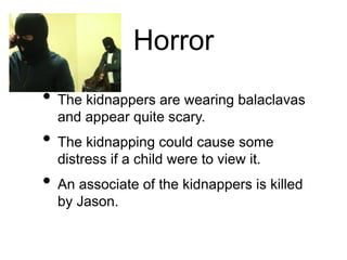 Horror
• The kidnappers are wearing balaclavas
and appear quite scary.
• The kidnapping could cause some
distress if a child were to view it.
• An associate of the kidnappers is killed
by Jason.
 