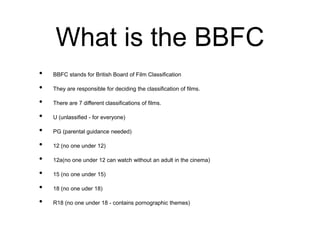 What is the BBFC
• BBFC stands for British Board of Film Classification
• They are responsible for deciding the classification of films.
• There are 7 different classifications of films.
• U (unlassified - for everyone)
• PG (parental guidance needed)
• 12 (no one under 12)
• 12a(no one under 12 can watch without an adult in the cinema)
• 15 (no one under 15)
• 18 (no one uder 18)
• R18 (no one under 18 - contains pornographic themes)
 