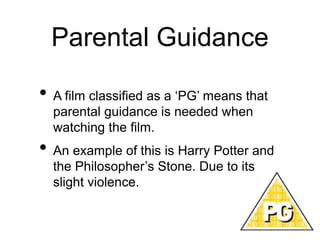 Parental Guidance
• A film classified as a ‘PG’ means that
parental guidance is needed when
watching the film.
• An example of this is Harry Potter and
the Philosopher’s Stone. Due to its
slight violence.
 
