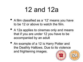 12 and 12a
• A film classified as a ‘12’ means you have
to be 12 or above to watch the film.
• A 12a applies to cinemas only and means
that if you are under 12 you have to be
accompanied by an adult
• An example of a 12 is Harry Potter and
the Deathly Hallows. Due to its violence
and frightening images.
 