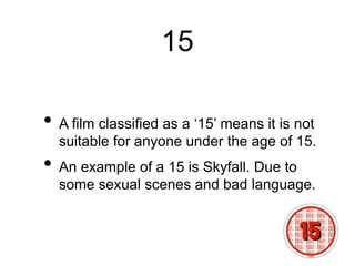 15
• A film classified as a ‘15’ means it is not
suitable for anyone under the age of 15.
• An example of a 15 is Skyfall. Due to
some sexual scenes and bad language.
 