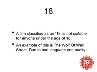 18
• A film classified as an ‘18’ is not suitable
for anyone under the age of 18.
• An example of this is The Wolf Of Wall
Street. Due to bad language and nudity.
 