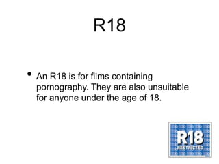 R18
• An R18 is for films containing
pornography. They are also unsuitable
for anyone under the age of 18.
 