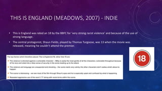 THIS IS ENGLAND (MEADOWS, 2007) - INDIE
• This is England was rated an 18 by the BBFC for ‘very strong racist violence’ and because of the use of
strong language.
• The central protagonist, Shaun Fields, played by Thomas Turgoose, was 13 when the movie was
released, meaning he couldn’t attend the premier.