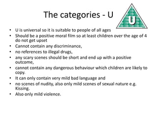 The categories - U
• U is universal so it is suitable to people of all ages
• Should be a positive moral film so at least children over the age of 4
  do not get upset
• Cannot contain any discriminance,
• no references to illegal drugs,
• any scary scenes should be short and end up with a positive
  outcome,
• cannot contain any dangerous behaviour which children are likely to
  copy.
• It can only contain very mild bad language and
• no scenes of nudity, also only mild scenes of sexual nature e.g.
  Kissing.
• Also only mild violence.
 