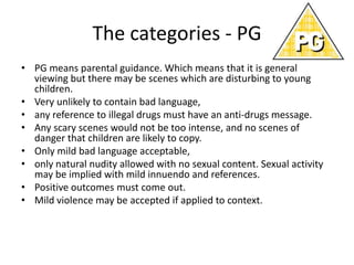 The categories - PG
• PG means parental guidance. Which means that it is general
  viewing but there may be scenes which are disturbing to young
  children.
• Very unlikely to contain bad language,
• any reference to illegal drugs must have an anti-drugs message.
• Any scary scenes would not be too intense, and no scenes of
  danger that children are likely to copy.
• Only mild bad language acceptable,
• only natural nudity allowed with no sexual content. Sexual activity
  may be implied with mild innuendo and references.
• Positive outcomes must come out.
• Mild violence may be accepted if applied to context.
 