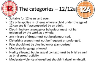The categories – 12/12a
• Suitable for 12 years and over.
• 12a only applies in cinema where a child under the age of
  12 can see it if accompanied by an adult.
• Discriminatory language or behaviour must not be
  endorsed by the work as a whole,
• any misuse of drugs must not be glamourised.
• Disturbing scenes must not be frequent or prolonged.
• Pain should not be dwelled on or glamourised.
• Moderate language allowed.
• Nudity allowed, but in sexual context must be brief as well
  as brief sexual activity.
• Moderate violence allowed but shouldn’t dwell on detail.
 