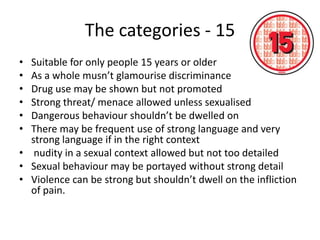 The categories - 15
• Suitable for only people 15 years or older
• As a whole musn’t glamourise discriminance
• Drug use may be shown but not promoted
• Strong threat/ menace allowed unless sexualised
• Dangerous behaviour shouldn’t be dwelled on
• There may be frequent use of strong language and very
  strong language if in the right context
• nudity in a sexual context allowed but not too detailed
• Sexual behaviour may be portayed without strong detail
• Violence can be strong but shouldn’t dwell on the infliction
  of pain.
 