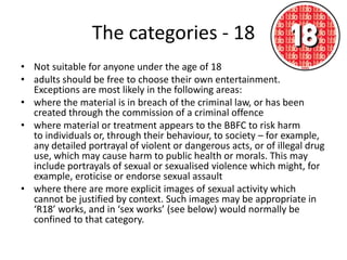 The categories - 18
• Not suitable for anyone under the age of 18
• adults should be free to choose their own entertainment.
  Exceptions are most likely in the following areas:
• where the material is in breach of the criminal law, or has been
  created through the commission of a criminal offence
• where material or treatment appears to the BBFC to risk harm
  to individuals or, through their behaviour, to society – for example,
  any detailed portrayal of violent or dangerous acts, or of illegal drug
  use, which may cause harm to public health or morals. This may
  include portrayals of sexual or sexualised violence which might, for
  example, eroticise or endorse sexual assault
• where there are more explicit images of sexual activity which
  cannot be justified by context. Such images may be appropriate in
  ‘R18’ works, and in ‘sex works’ (see below) would normally be
  confined to that category.
 