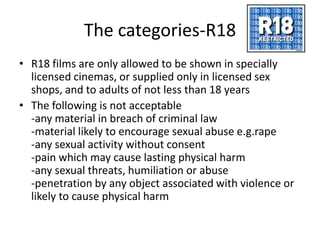 The categories-R18
• R18 films are only allowed to be shown in specially
  licensed cinemas, or supplied only in licensed sex
  shops, and to adults of not less than 18 years
• The following is not acceptable
  -any material in breach of criminal law
  -material likely to encourage sexual abuse e.g.rape
  -any sexual activity without consent
  -pain which may cause lasting physical harm
  -any sexual threats, humiliation or abuse
  -penetration by any object associated with violence or
  likely to cause physical harm
 