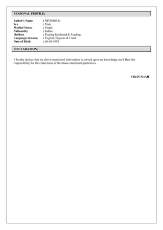 PERSONAL PROFILE:
Father’s Name : NITINBHAI
Sex : Male
Marital Status : Single
Nationality : Indian
Hobbies : Playing Keyboard & Reading.
Languages Known : English, Gujarati & Hindi
Date of Birth : 06-10-1993
DECLARATION:
I hereby declare that the above-mentioned information is correct up to my knowledge and I Bear the
responsibility for the correctness of the above-mentioned particulars.
VIKIN SHAH
 