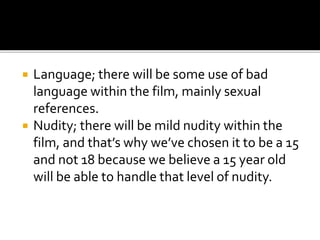  Language; there will be some use of bad
language within the film, mainly sexual
references.
 Nudity; there will be mild nudity within the
film, and that’s why we’ve chosen it to be a 15
and not 18 because we believe a 15 year old
will be able to handle that level of nudity.
 