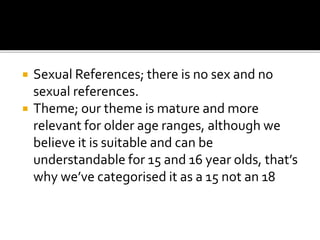  Sexual References; there is no sex and no
sexual references.
 Theme; our theme is mature and more
relevant for older age ranges, although we
believe it is suitable and can be
understandable for 15 and 16 year olds, that’s
why we’ve categorised it as a 15 not an 18
 