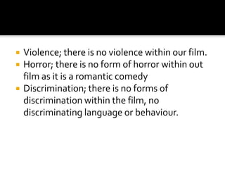  Violence; there is no violence within our film.
 Horror; there is no form of horror within out
film as it is a romantic comedy
 Discrimination; there is no forms of
discrimination within the film, no
discriminating language or behaviour.
 