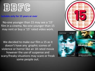 BBFC No-one younger than 15 may see a ‘15’ film in a cinema. No-one younger than 15 may rent or buy a ‘15’ rated video work. We decided to make our film a 15 as it doesn’t have any  graphic scenes of violence or horror like an 18 rated movie however the use of suspense and scary/freaky situations may scare or freak some people out. Suitable only for 15 years or over  