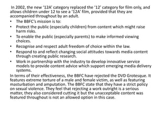 In 2002, the new ‘12A’ category replaced the ‘12’ category for film only, and
allows children under 12 to see a ‘12A’ film, provided that they are
accompanied throughout by an adult.
• The BBFC’s mission is to:
• Protect the public (especially children) from content which might raise
    harm risks.
• To enable the public (especially parents) to make informed viewing
    choices.
• Recognise and respect adult freedom of choice within the law.
• Respond to and reflect changing social attitudes towards media content
    through creating public research.
• Work in partnership with the industry to develop innovative service
    models to provide content advice which support emerging media delivery
    systems.
In terms of their effectiveness, the BBFC have rejected the DVD Grotesque. It
features extreme torture of a male and female victim, as well as featuring
masturbation and amputation. The BBFC state that they have a strict policy
on sexual violence. They feel that rejecting a work outright is a serious
matter, they also considered cutting it but the unacceptable content was
featured throughout is not an allowed option in this case.
 