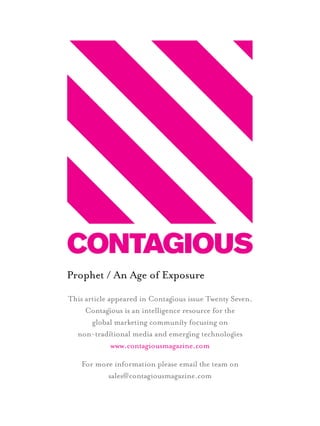 Prophet / An Age of Exposure
This article appeared in Contagous issue Twenty Seven.
Contagous is an intelligence resource for the
global marketing communiy focusing on
non-tradiional media and emergng technologes
www.contagiousmagazine.com
For more information please email the team on
sales@contagiousmagazine.com
1st Page.indd 1 19/05/2011 14:53
 
