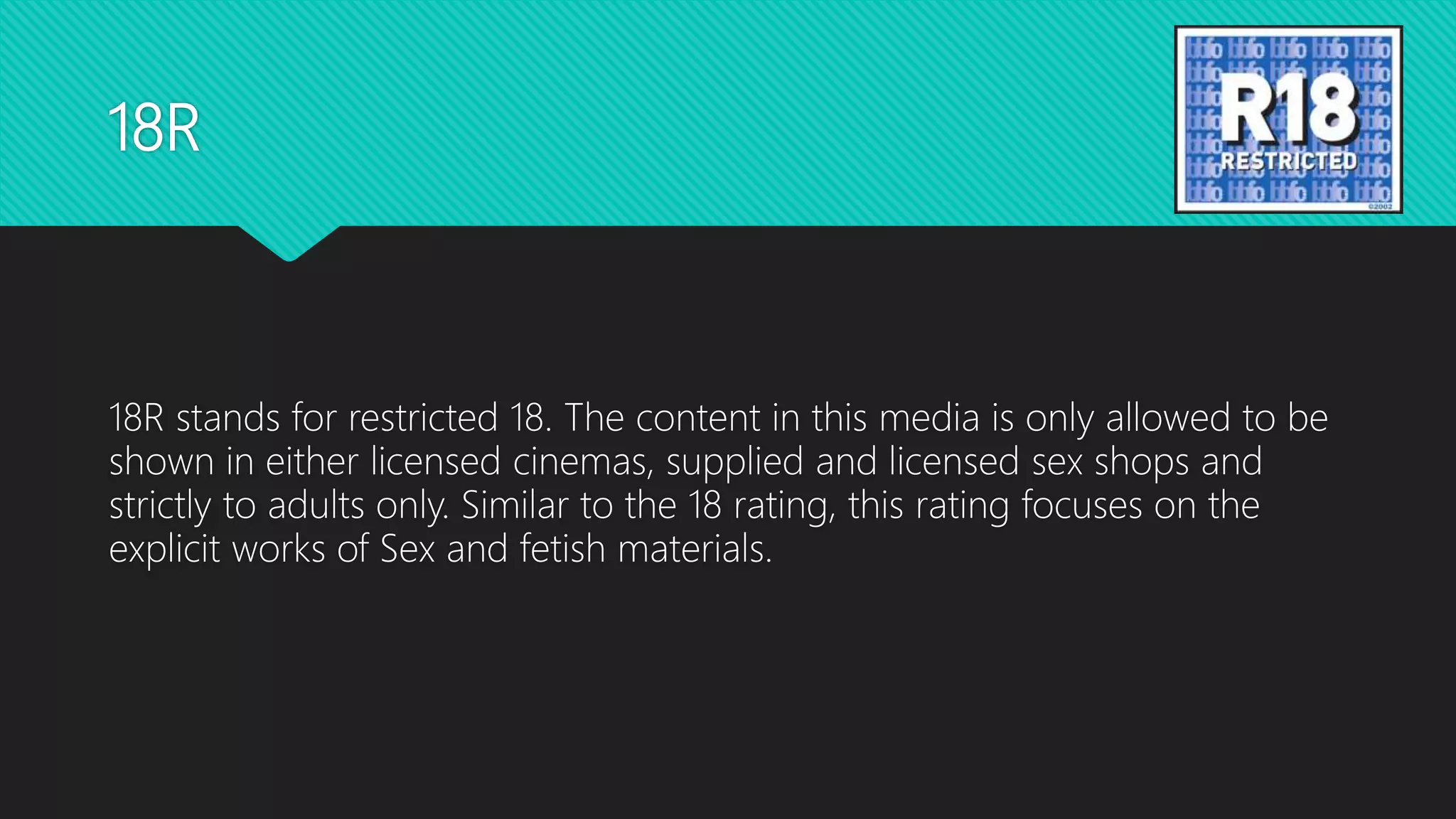 18R
18R stands for restricted 18. The content in this media is only allowed to be
shown in either licensed cinemas, supplied and licensed sex shops and
strictly to adults only. Similar to the 18 rating, this rating focuses on the
explicit works of Sex and fetish materials.
 