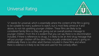 Universal Rating
‘U’ stands for universal, which is essentially where the content of the film is going
to be suitable for every audience to watch, but is most likely aimed at 4 and
above, to not risk upsetting younger children. These films are likely to be
considered family films so they are giving out an overall positive message to
younger children. From this it is evident that you can say there is no discrimination
included, if there is references to drugs, it is likely to be an Anti-drug message that
will put younger children off the idea if they actually understand what is going on.
Additionally there is no other adult themes included in these films and where
there is violence is it likely to be mild and used for the comedy effect.
 