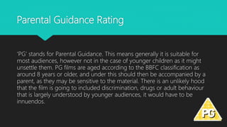 Parental Guidance Rating
‘PG’ stands for Parental Guidance. This means generally it is suitable for
most audiences, however not in the case of younger children as it might
unsettle them. PG films are aged according to the BBFC classification as
around 8 years or older, and under this should then be accompanied by a
parent, as they may be sensitive to the material. There is an unlikely hood
that the film is going to included discrimination, drugs or adult behaviour
that is largely understood by younger audiences, it would have to be
innuendos.
 
