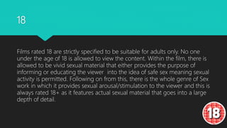 18
Films rated 18 are strictly specified to be suitable for adults only. No one
under the age of 18 is allowed to view the content. Within the film, there is
allowed to be vivid sexual material that either provides the purpose of
informing or educating the viewer into the idea of safe sex meaning sexual
activity is permitted. Following on from this, there is the whole genre of Sex
work in which it provides sexual arousal/stimulation to the viewer and this is
always rated 18+ as it features actual sexual material that goes into a large
depth of detail.
 