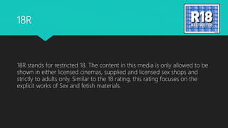 18R
18R stands for restricted 18. The content in this media is only allowed to be
shown in either licensed cinemas, supplied and licensed sex shops and
strictly to adults only. Similar to the 18 rating, this rating focuses on the
explicit works of Sex and fetish materials.
 
