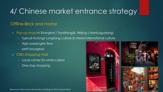 Resources: https://www.techinasia.com/jd-gmv-2015-omg-wtf-bbq
Offline-Brick and mortar
 Pop-up shops in Shanghai ( Tianzifang)& Beijing ( Nanluoguxiang)
• Typical Hutong/ Longtang culture & mixed international culture
• High passengers flow
• petit bourgeois
 CBD shopping mall
• Local center for white-collars
• One stop shopping
4/ Chinese market entrance strategy
 