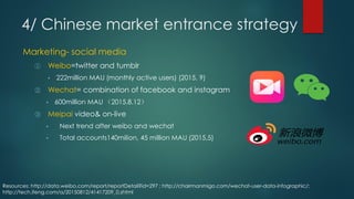 ① Weibo=twitter and tumblr
• 222million MAU (monthly active users) (2015, 9)
② Wechat= combination of facebook and instagram
• 600million MAU （2015.8.12）
③ Meipai video& on-live
• Next trend after weibo and wechat
• Total accounts140milion, 45 million MAU (2015,5)
Resources: http://data.weibo.com/report/reportDetail?id=297 ; http://chairmanmigo.com/wechat-user-data-infographic/;
http://tech.ifeng.com/a/20150812/41417209_0.shtml
Marketing- social media
4/ Chinese market entrance strategy
 