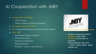 6/ Cooperation with JNBY
 Cooperation Methods:
• Shop-in-shop
• Period / Theme (charity)co-operation
 Complementary economy
 Aim: fast positioning our brand in a new market
 Why JNBY
• overlapped target customers
• Share similar value
• Products commitment
• Good reputation
• Pandora× Disney / Choutaifook ×
• Chinese company founded in
Hangzhou since 1994
• 41 stores in more than 10
countries
• Paris(Lafayette), New York
（ Soho), Dubai, Spain, Japan,
Canada, etc.
 