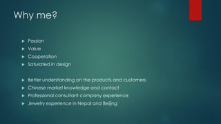 Why me?
 Passion
 Value
 Cooperation
 Saturated in design
 Better understanding on the products and customers
 Chinese market knowledge and contact
 Professional consultant company experience
 Jewelry experience in Nepal and Beijing
 