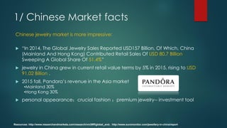 Chinese jewelry market is more impressive:
 “In 2014, The Global Jewelry Sales Reported USD157 Billion, Of Which, China
(Mainland And Hong Kong) Contributed Retail Sales Of USD 80.7 Billion
Sweeping A Global Share Of 51.4%”
 jewelry in China grew in current retail value terms by 5% in 2015, rising to USD
91.02 Billion .
 2015 fall, Pandora’s revenue in the Asia market
•Mainland 30%
•Hong Kong 30%
 personal appearance；crucial fashion ；premium jewelry-- investment tool
Resources: http://www.researchandmarkets.com/research/vm39ff/global_and；http://www.euromonitor.com/jewellery-in-china/report
1/ Chinese Market facts
 