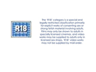 The ‘R18’ category is a special and
legally restricted classification primarily
  for explicit works of consenting sex or
  strong fetish material involving adults.
   Films may only be shown to adults in
 specially licensed cinemas, and video
works may be supplied to adults only in
  licensed sex shops. ‘R18’ video works
   may not be supplied by mail order.
 