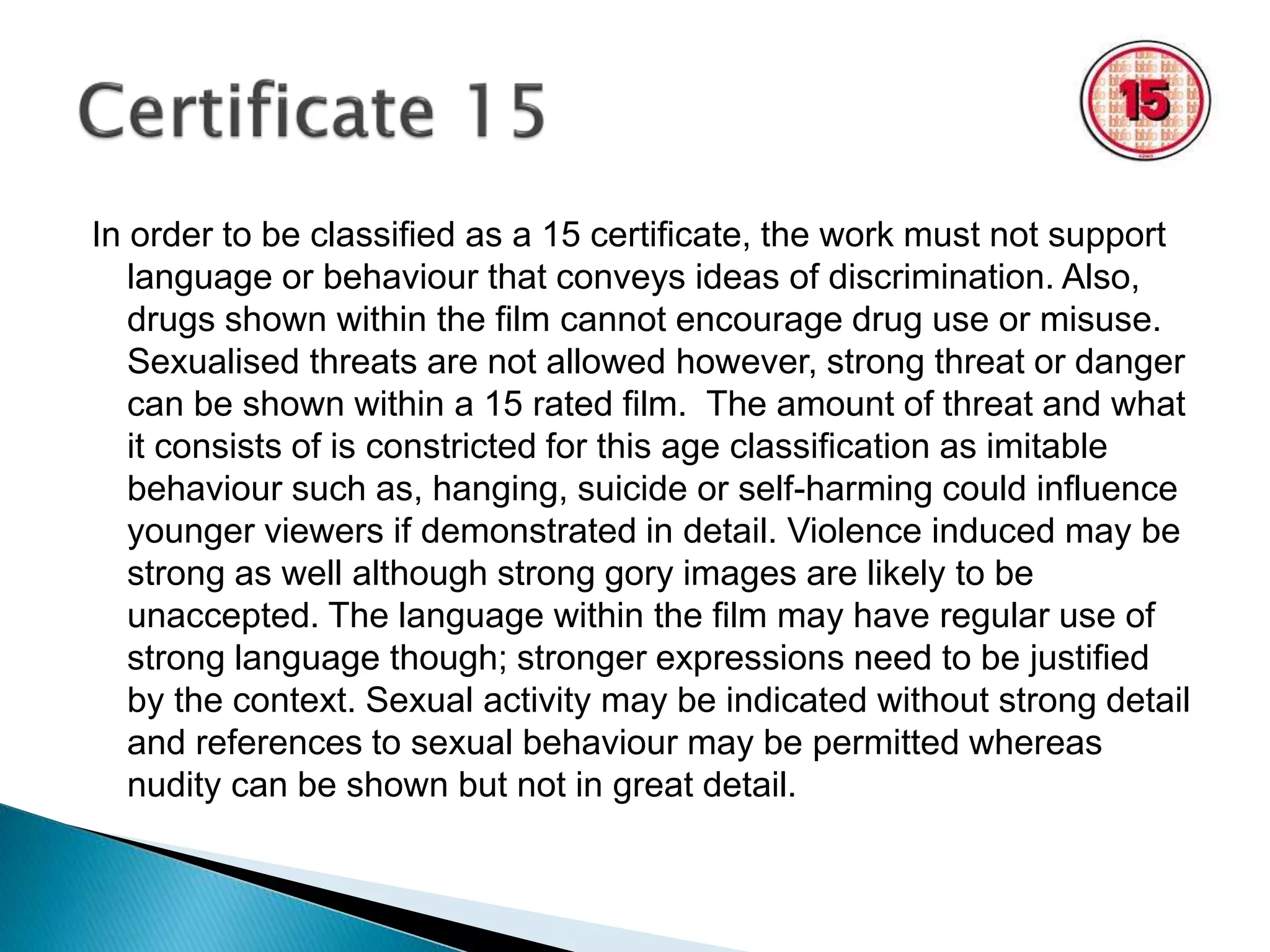 In order to be classified as a 15 certificate, the work must not support 
language or behaviour that conveys ideas of discrimination. Also, 
drugs shown within the film cannot encourage drug use or misuse. 
Sexualised threats are not allowed however, strong threat or danger 
can be shown within a 15 rated film. The amount of threat and what 
it consists of is constricted for this age classification as imitable 
behaviour such as, hanging, suicide or self-harming could influence 
younger viewers if demonstrated in detail. Violence induced may be 
strong as well although strong gory images are likely to be 
unaccepted. The language within the film may have regular use of 
strong language though; stronger expressions need to be justified 
by the context. Sexual activity may be indicated without strong detail 
and references to sexual behaviour may be permitted whereas 
nudity can be shown but not in great detail. 
