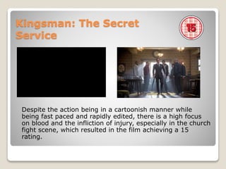Kingsman: The Secret
Service
Despite the action being in a cartoonish manner while
being fast paced and rapidly edited, there is a high focus
on blood and the infliction of injury, especially in the church
fight scene, which resulted in the film achieving a 15
rating.
 