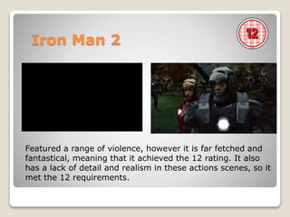 Iron Man 2
Featured a range of violence, however it is far fetched and
fantastical, meaning that it achieved the 12 rating. It also
has a lack of detail and realism in these actions scenes, so it
met the 12 requirements.
 