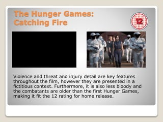 The Hunger Games:
Catching Fire
Violence and threat and injury detail are key features
throughout the film, however they are presented in a
fictitious context. Furthermore, it is also less bloody and
the combatants are older than the first Hunger Games,
making it fit the 12 rating for home release.
 