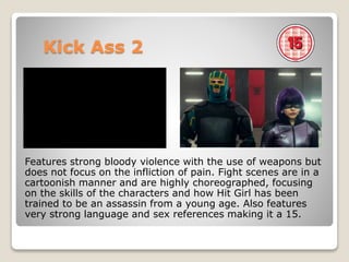 Kick Ass 2
Features strong bloody violence with the use of weapons but
does not focus on the infliction of pain. Fight scenes are in a
cartoonish manner and are highly choreographed, focusing
on the skills of the characters and how Hit Girl has been
trained to be an assassin from a young age. Also features
very strong language and sex references making it a 15.
 