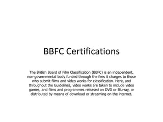 BBFC Certifications
 The British Board of Film Classification (BBFC) is an independent,
non-governmental body funded through the fees it charges to those
   who submit films and video works for classification. Here, and
 throughout the Guidelines, video works are taken to include video
 games, and films and programmes released on DVD or Blu-ray, or
  distributed by means of download or streaming on the internet.
 