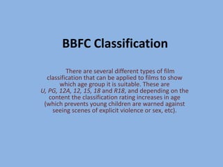 BBFC Classification 	There are several different types of film classification that can be applied to films to show which age group it is suitable. These are U, PG, 12A, 12, 15, 18 and R18, and depending on the content the classification rating increases in age (which prevents young children are warned against seeing scenes of explicit violence or sex, etc). 