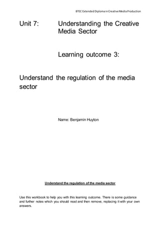 BTEC ExtendedDiplomainCreativeMediaProduction
Unit 7: Understanding the Creative
Media Sector
Learning outcome 3:
Understand the regulation of the media
sector
Name: Benjamin Huyton
Understand the regulation of the media sector
Use this workbook to help you with this learning outcome. There is some guidance
and further notes which you should read and then remove, replacing it with your own
answers.
 