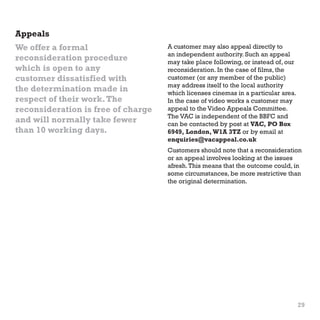 Appeals
We offer a formal
reconsideration procedure
which is open to any
customer dissatisfied with
the determination made in
respect of their work. The
reconsideration is free of charge
and will normally take fewer
than 10 working days.

A customer may also appeal directly to
an independent authority. Such an appeal
may take place following, or instead of, our
reconsideration. In the case of films, the
customer (or any member of the public)
may address itself to the local authority
which licenses cinemas in a particular area.
In the case of video works a customer may
appeal to the Video Appeals Committee.
The VAC is independent of the BBFC and
can be contacted by post at VAC, PO Box
6949, London, W1A 3TZ or by email at
enquiries@vacappeal.co.uk
Customers should note that a reconsideration
or an appeal involves looking at the issues
afresh. This means that the outcome could, in
some circumstances, be more restrictive than
the original determination.

29

 